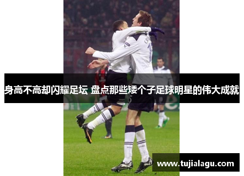 身高不高却闪耀足坛 盘点那些矮个子足球明星的伟大成就