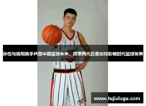 孙悦与姚明携手共塑中国篮球未来，探索两代巨星如何影响时代篮球发展