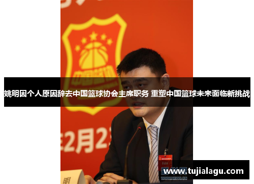 姚明因个人原因辞去中国篮球协会主席职务 重塑中国篮球未来面临新挑战