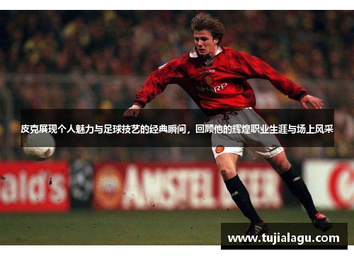 皮克展现个人魅力与足球技艺的经典瞬间，回顾他的辉煌职业生涯与场上风采