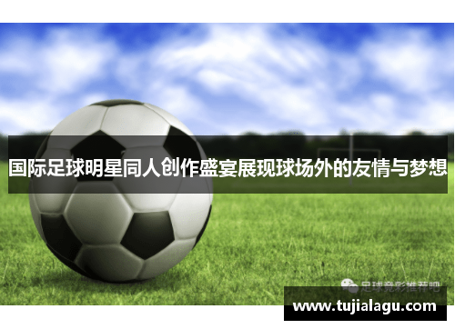国际足球明星同人创作盛宴展现球场外的友情与梦想