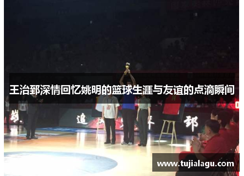 王治郅深情回忆姚明的篮球生涯与友谊的点滴瞬间
