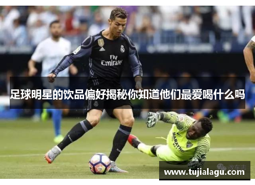 足球明星的饮品偏好揭秘你知道他们最爱喝什么吗