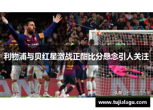 利物浦与贝红星激战正酣比分悬念引人关注