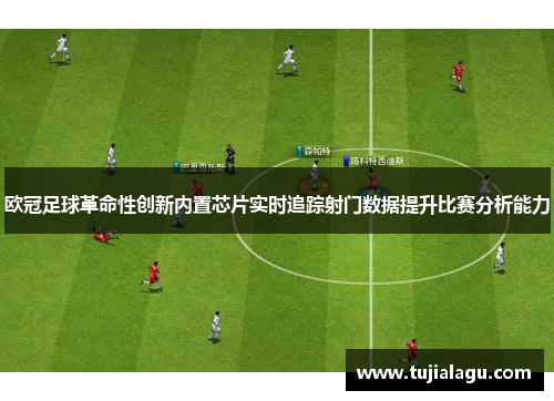 欧冠足球革命性创新内置芯片实时追踪射门数据提升比赛分析能力